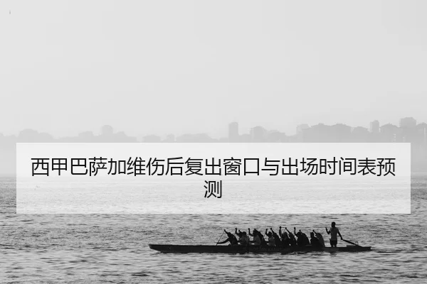 西甲巴萨加维伤后复出窗口与出场时间表预测